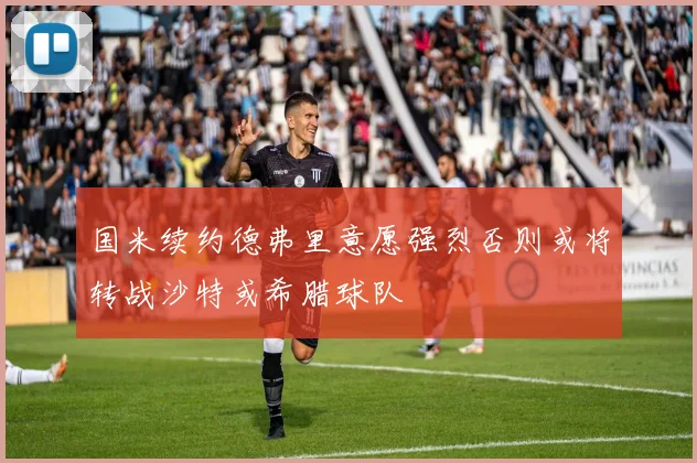 国米续约德弗里意愿强烈否则或将转战沙特或希腊球队