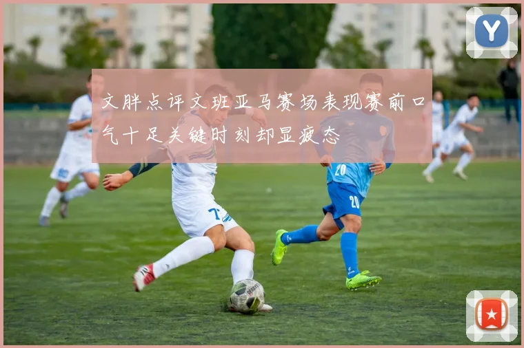 文胖点评文班亚马赛场表现赛前口气十足关键时刻却显疲态