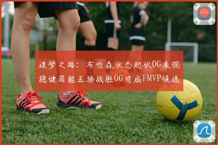 追梦之路：布伦森状态起伏OG表现稳健若能五场战胜OG将成FMVP候选