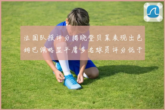 法国队报评分揭晓登贝莱表现出色姆巴佩略显平庸多名球员评分低于六分