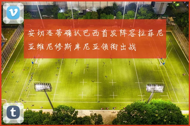 安切洛蒂确认巴西首发阵容拉菲尼亚维尼修斯库尼亚领衔出战