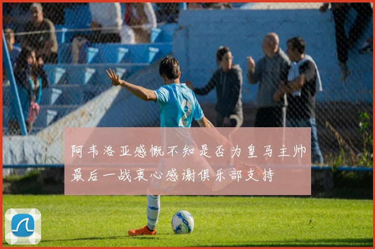 阿韦洛亚感慨不知是否为皇马主帅最后一战衷心感谢俱乐部支持