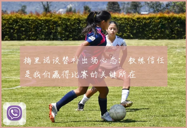 梅里诺谈替补出场心态：教练信任是我们赢得比赛的关键所在