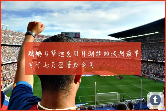 鹈鹕与萨迪克贝计划续约谈判最早可于七月签署新合同