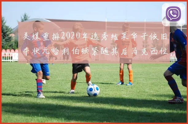 美媒重排2020年选秀结果华子依旧夺状元哈利伯顿紧随其后马克西位列探花