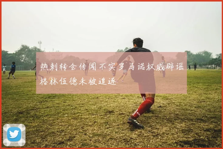 热刺转会传闻不实罗马诺权威辟谣格林伍德未被追逐