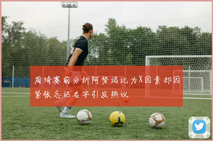 周琦赛前分析阿努诺比为X因素却因紧张忘记名字引发热议