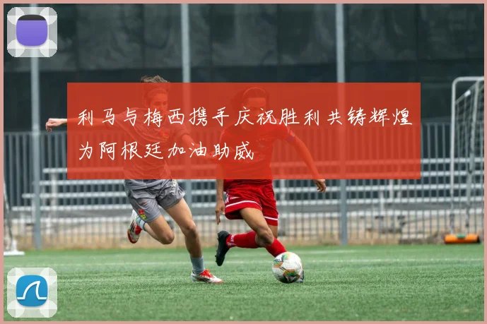 利马与梅西携手庆祝胜利共铸辉煌为阿根廷加油助威
