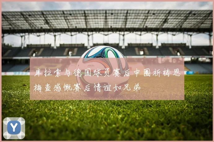 库拉索与德国球员赛后中圈祈祷恩梅查感慨赛后情谊如兄弟
